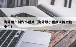 临邑海外用户制作小程序（海外版小程序支持微信支付）